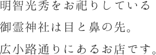 明智光秀をお祀りしている御霊神社は目と鼻の先。広小路通りにあるお店です。